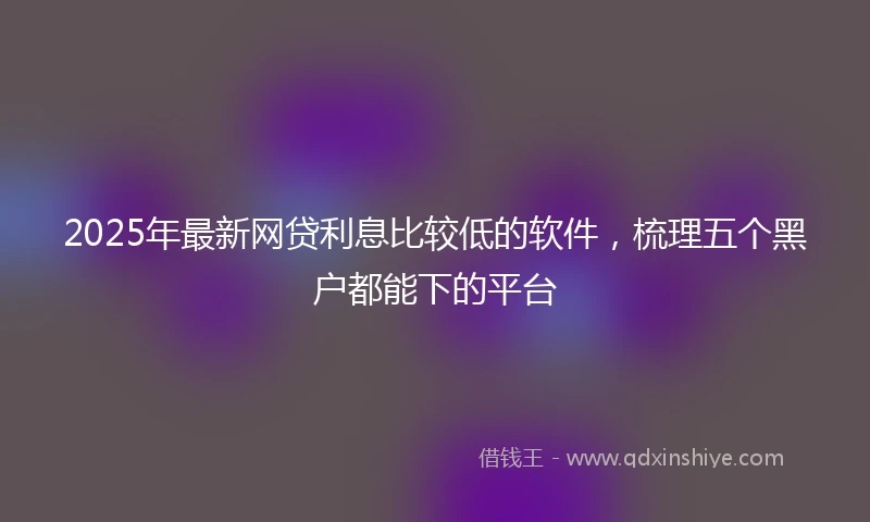 2025年最新网贷利息比较低的软件，梳理五个黑户都能下的平台
