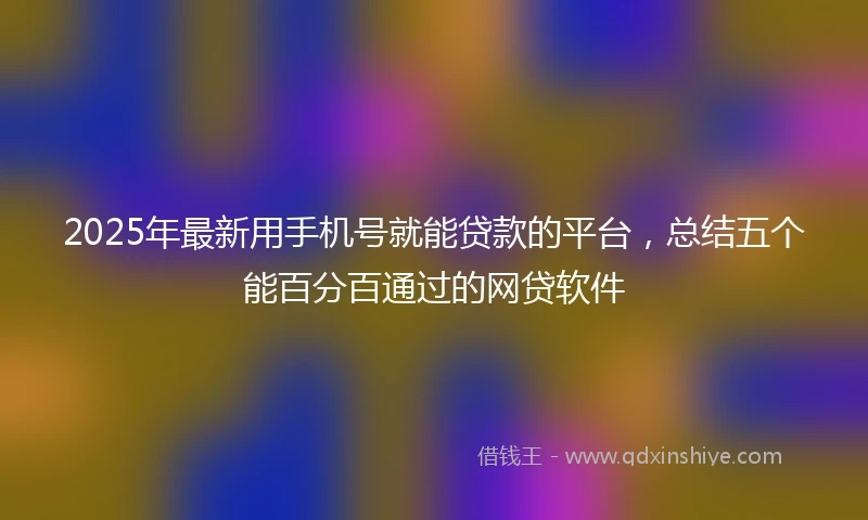 2025年最新用手机号就能贷款的平台，总结五个能百分百通过的网贷软件