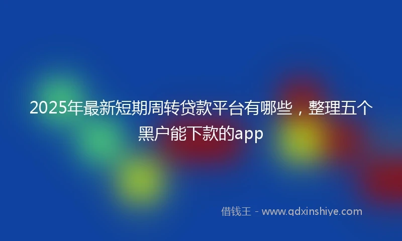2025年最新短期周转贷款平台有哪些，整理五个黑户能下款的app
