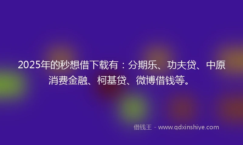 2025年的秒想借下载有：分期乐、功夫贷、中原消费金融、柯基贷、微博借钱等。