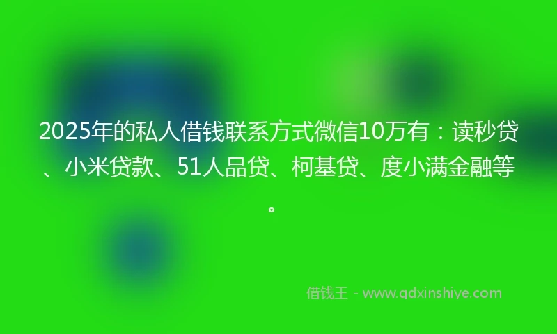 2025年的私人借钱联系方式微信10万有：读秒贷、小米贷款、51人品贷、柯基贷、度小满金融等。