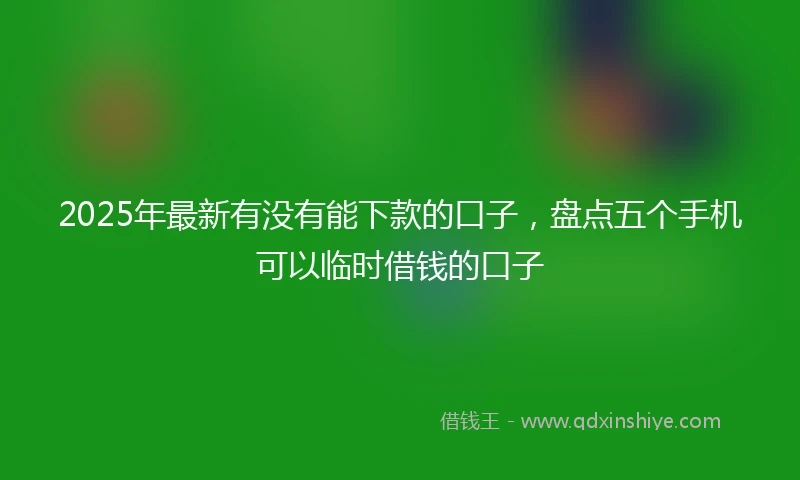 2025年最新有没有能下款的口子，盘点五个手机可以临时借钱的口子