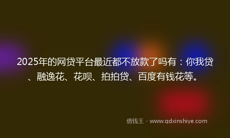 2025年的网贷平台最近都不放款了吗有：你我贷、融逸花、花呗、拍拍贷、百度有钱花等。