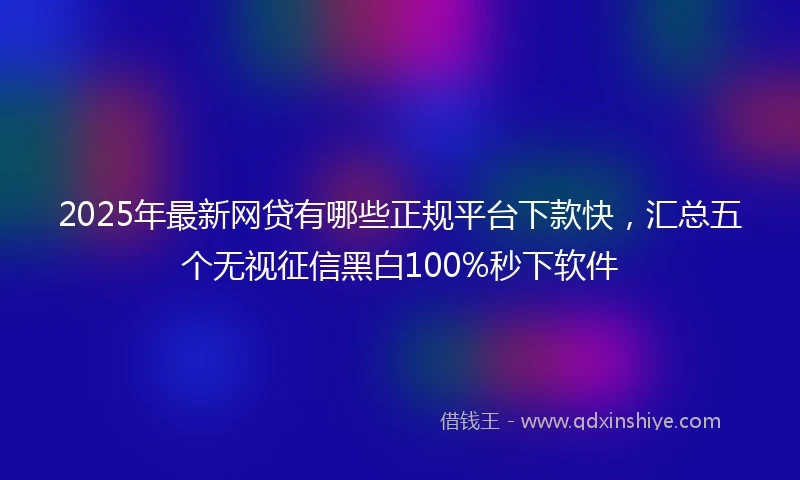 2025年最新网贷有哪些正规平台下款快,汇总五个无视征信黑白100%秒下软件