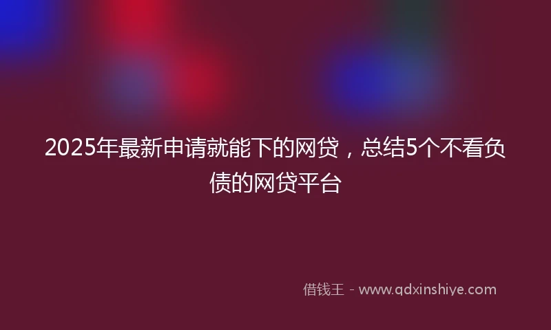 2025年最新申请就能下的网贷，总结5个不看负债的网贷平台