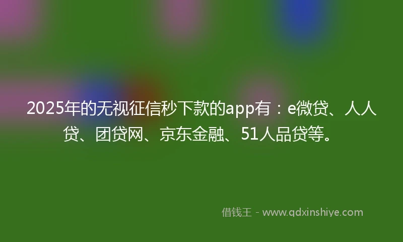 2025年的无视征信秒下款的app有：e微贷、人人贷、团贷网、京东金融、51人品贷等。