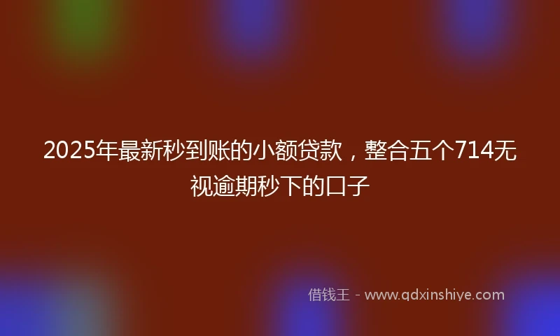 2025年最新秒到账的小额贷款，整合五个714无视逾期秒下的口子