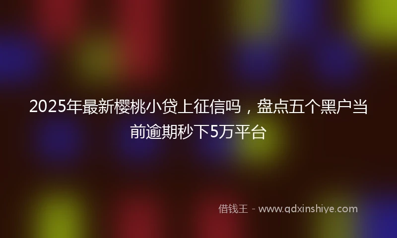 2025年最新樱桃小贷上征信吗，盘点五个黑户当前逾期秒下5万平台