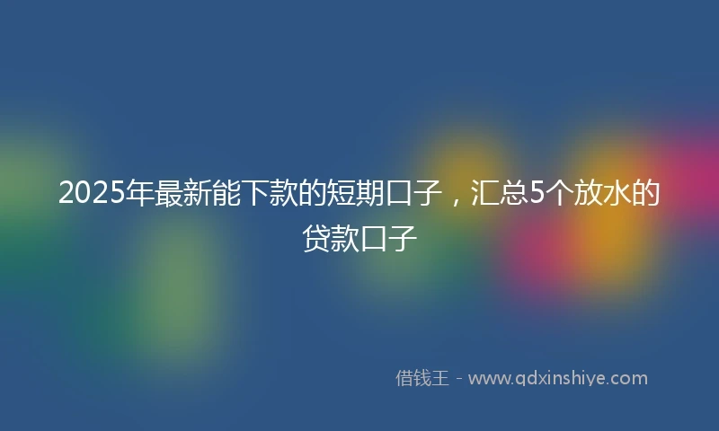 2025年最新能下款的短期口子，汇总5个放水的贷款口子