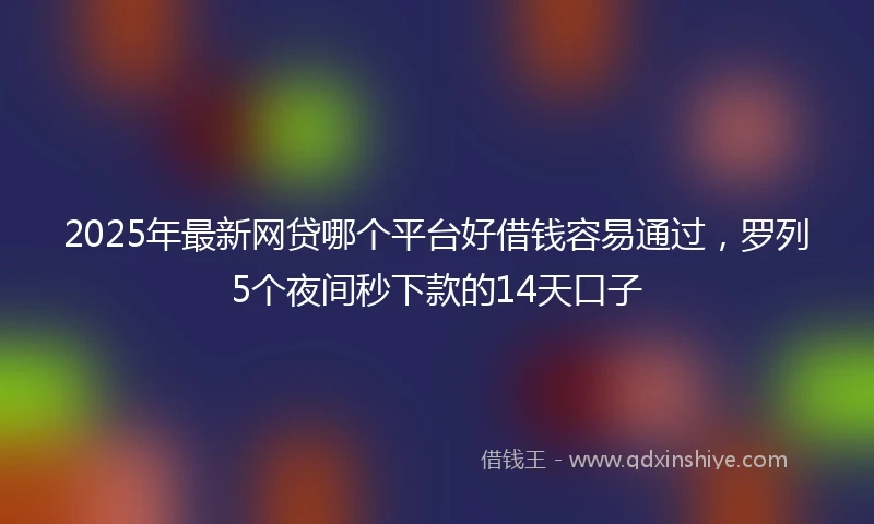 2025年最新网贷哪个平台好借钱容易通过，罗列5个夜间秒下款的14天口子