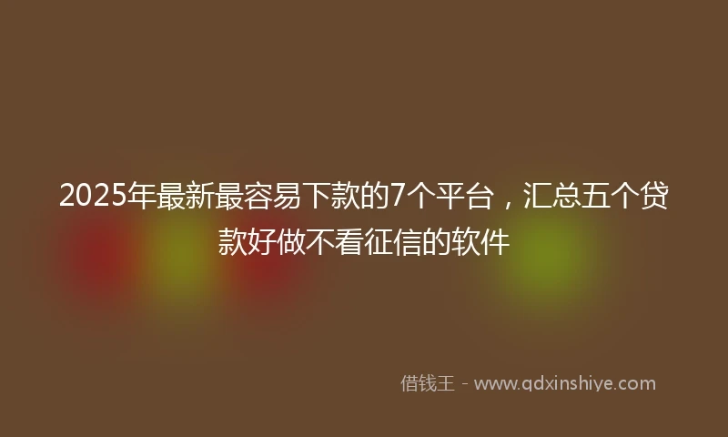 2025年最新最容易下款的7个平台，汇总五个贷款好做不看征信的软件