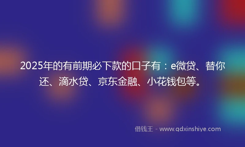 2025年的有前期必下款的口子有：e微贷、替你还、滴水贷、京东金融、小花钱包等。