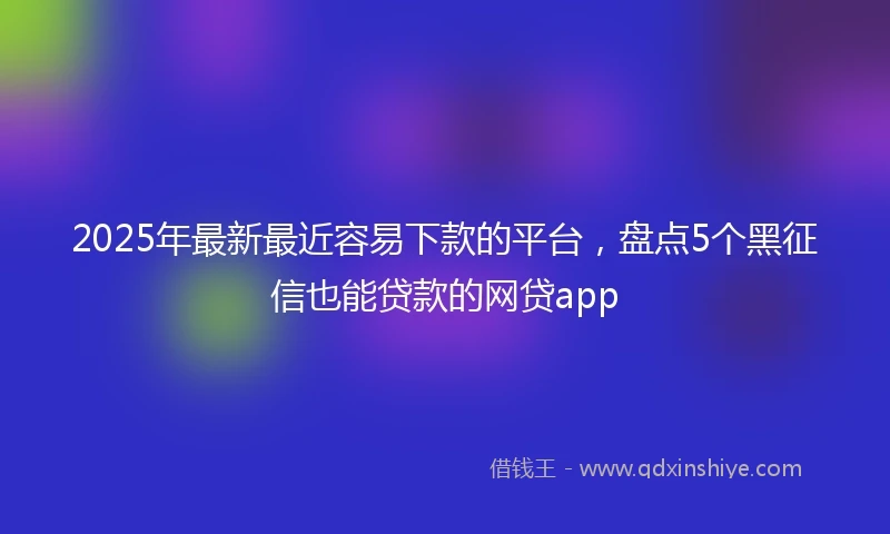 2025年最新最近容易下款的平台，盘点5个黑征信也能贷款的网贷app