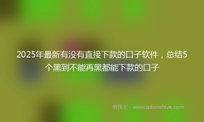 2025年最新有没有直接下款的口子软件，总结5个黑到不能再黑都能下款的口子