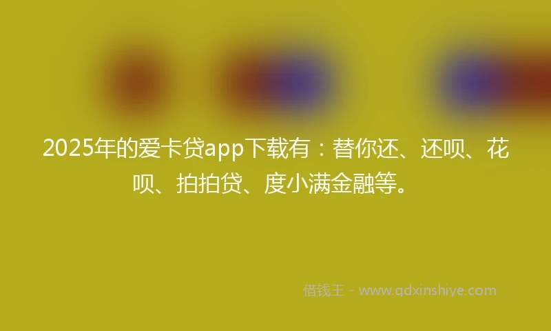2025年的爱卡贷app下载有：替你还、还呗、花呗、拍拍贷、度小满金融等。