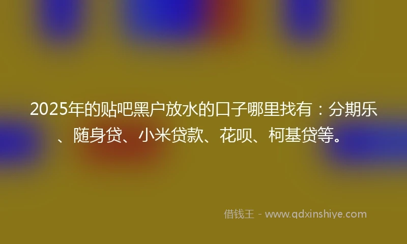 2025年的贴吧黑户放水的口子哪里找有：分期乐、随身贷、小米贷款、花呗、柯基贷等。