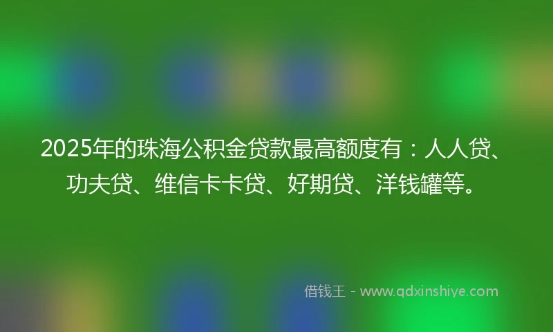 2025年的珠海公积金贷款最高额度有：人人贷、功夫贷、维信卡卡贷、好期贷、洋钱罐等。