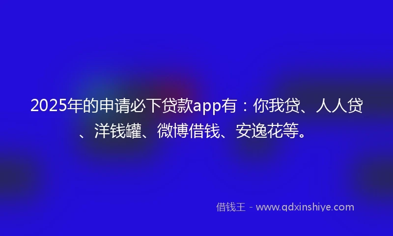 2025年的申请必下贷款app有：你我贷、人人贷、洋钱罐、微博借钱、安逸花等。