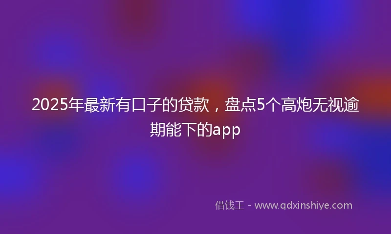 2025年最新有口子的贷款，盘点5个高炮无视逾期能下的app