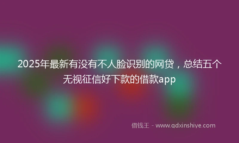 2025年最新有没有不人脸识别的网贷，总结五个无视征信好下款的借款app