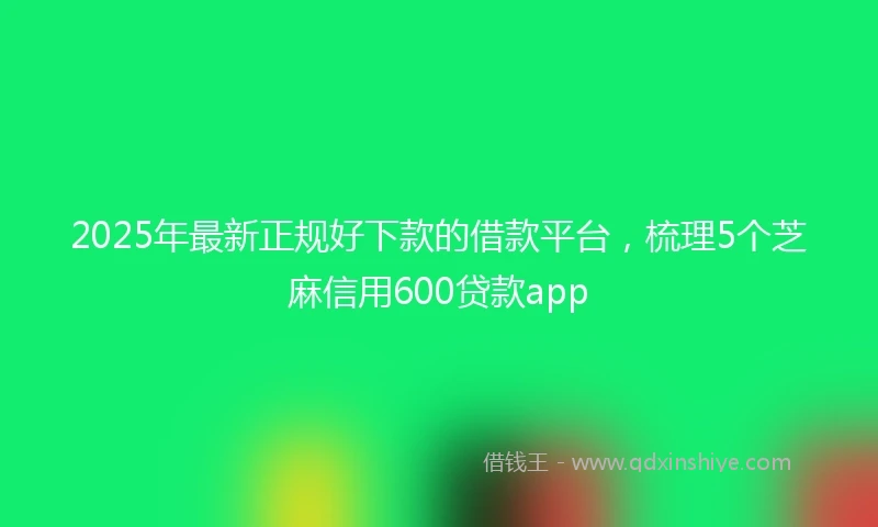 2025年最新正规好下款的借款平台，梳理5个芝麻信用600贷款app