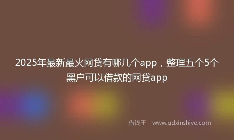 2025年最新最火网贷有哪几个app，整理五个5个黑户可以借款的网贷app