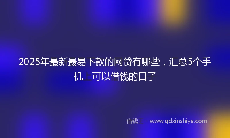 2025年最新最易下款的网贷有哪些，汇总5个手机上可以借钱的口子