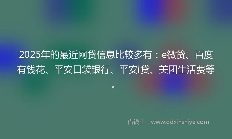 2025年的最近网贷信息比较多有：e微贷、百度有钱花、平安口袋银行、平安i贷、美团生活费等。