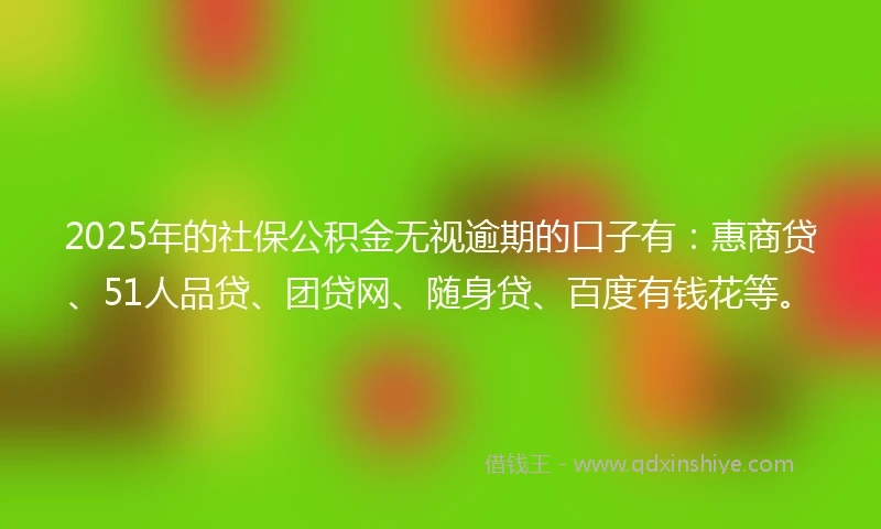 2025年的社保公积金无视逾期的口子有：惠商贷、51人品贷、团贷网、随身贷、百度有钱花等。