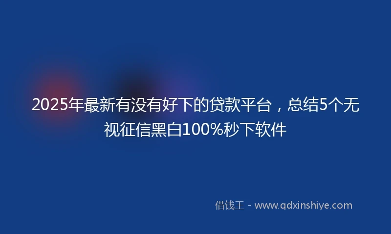 2025年最新有没有好下的贷款平台，总结5个无视征信黑白100%秒下软件