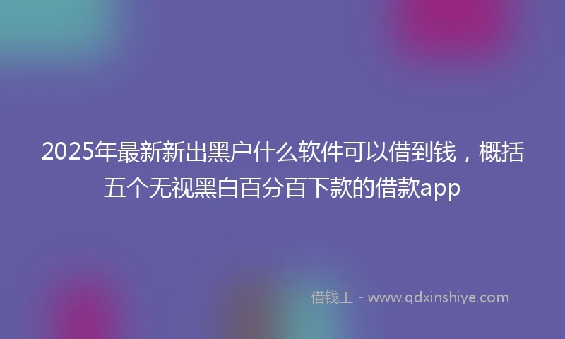 2025年最新新出黑户什么软件可以借到钱，概括五个无视黑白百分百下款的借款app