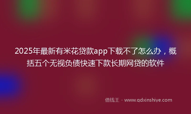 2025年最新有米花贷款app下载不了怎么办，概括五个无视负债快速下款长期网贷的软件