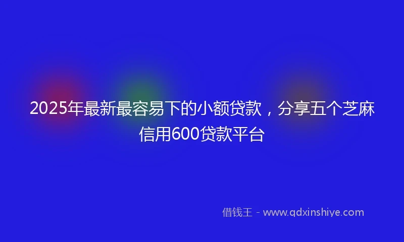 2025年最新最容易下的小额贷款，分享五个芝麻信用600贷款平台