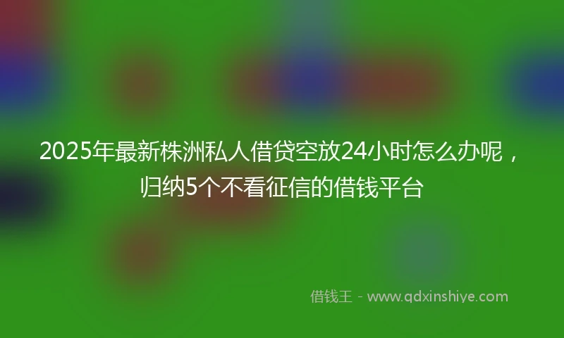 2025年最新株洲私人借贷空放24小时怎么办呢，归纳5个不看征信的借钱平台
