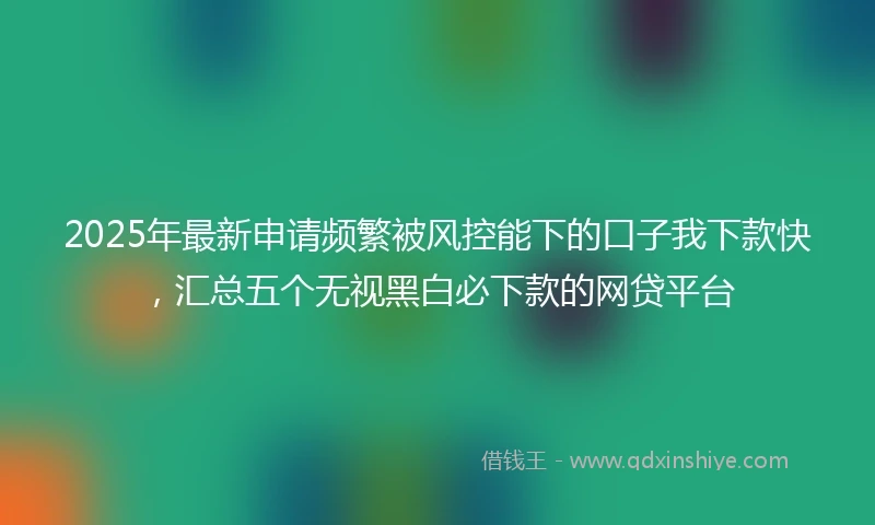 2025年最新申请频繁被风控能下的口子我下款快，汇总五个无视黑白必下款的网贷平台