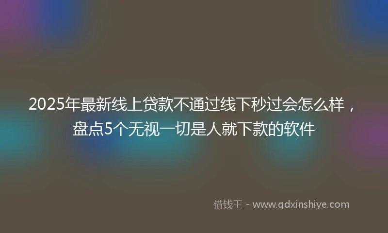 2025年最新线上贷款不通过线下秒过会怎么样，盘点5个无视一切是人就下款的软件