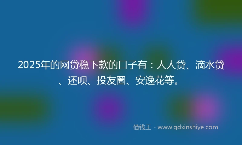 2025年的网贷稳下款的口子有：人人贷、滴水贷、还呗、投友圈、安逸花等。