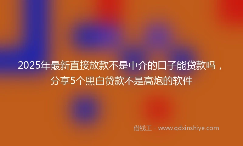 2025年最新直接放款不是中介的口子能贷款吗，分享5个黑白贷款不是高炮的软件