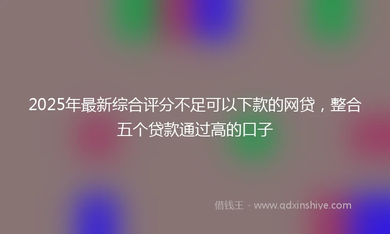 2025年最新综合评分不足可以下款的网贷，整合五个贷款通过高的口子