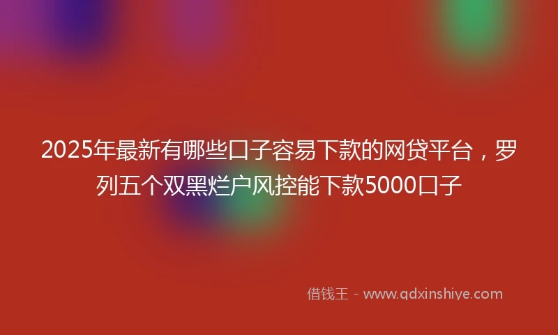 2025年最新有哪些口子容易下款的网贷平台，罗列五个双黑烂户风控能下款5000口子