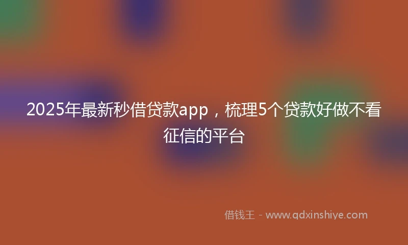 2025年最新秒借贷款app，梳理5个贷款好做不看征信的平台