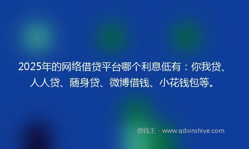 2025年的网络借贷平台哪个利息低有：你我贷、人人贷、随身贷、微博借钱、小花钱包等。