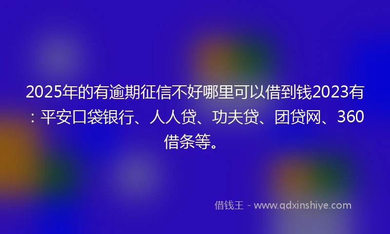 2025年的有逾期征信不好哪里可以借到钱2023有：平安口袋银行、人人贷、功夫贷、团贷网、360借条等。