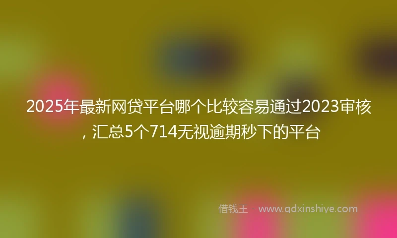 2025年最新网贷平台哪个比较容易通过2023审核，汇总5个714无视逾期秒下的平台