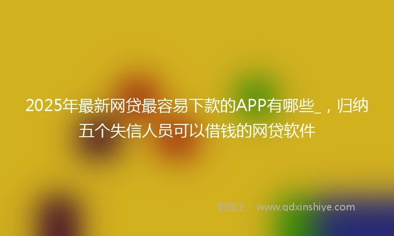 2025年最新网贷最容易下款的APP有哪些_，归纳五个失信人员可以借钱的网贷软件