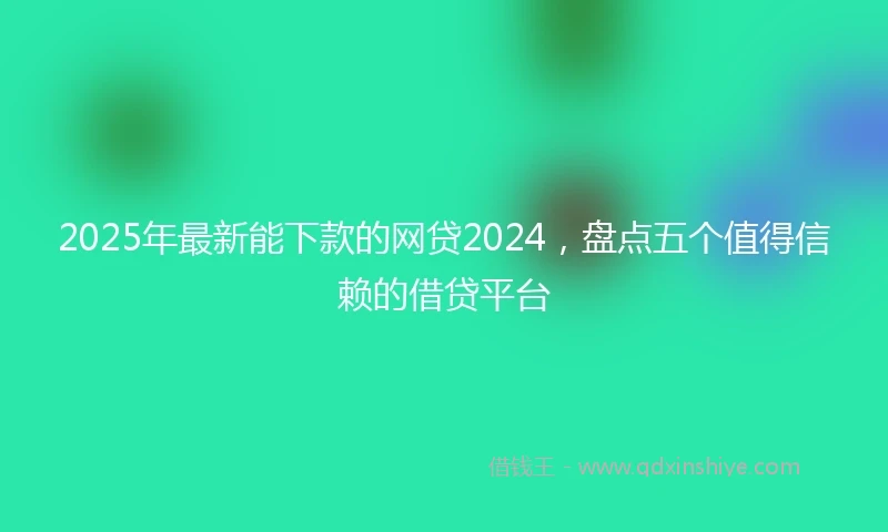 2025年最新能下款的网贷2024，盘点五个值得信赖的借贷平台
