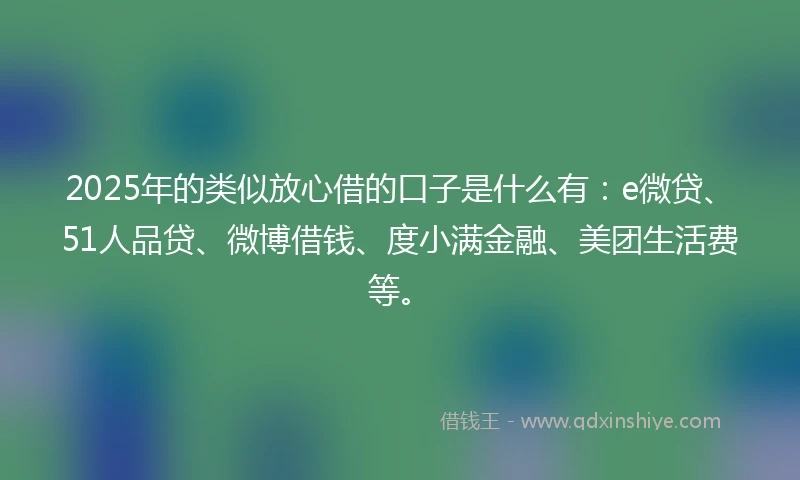 2025年的类似放心借的口子是什么有：e微贷、51人品贷、微博借钱、度小满金融、美团生活费等。