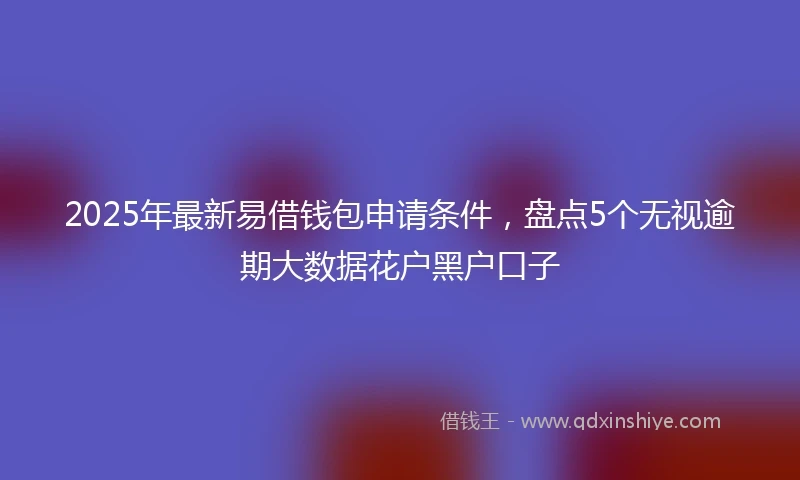 2025年最新易借钱包申请条件，盘点5个无视逾期大数据花户黑户口子