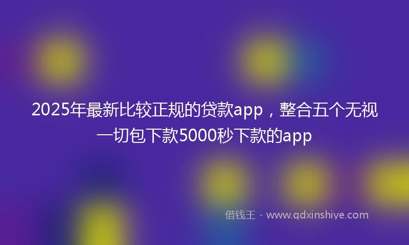 2025年最新比较正规的贷款app，整合五个无视一切包下款5000秒下款的app