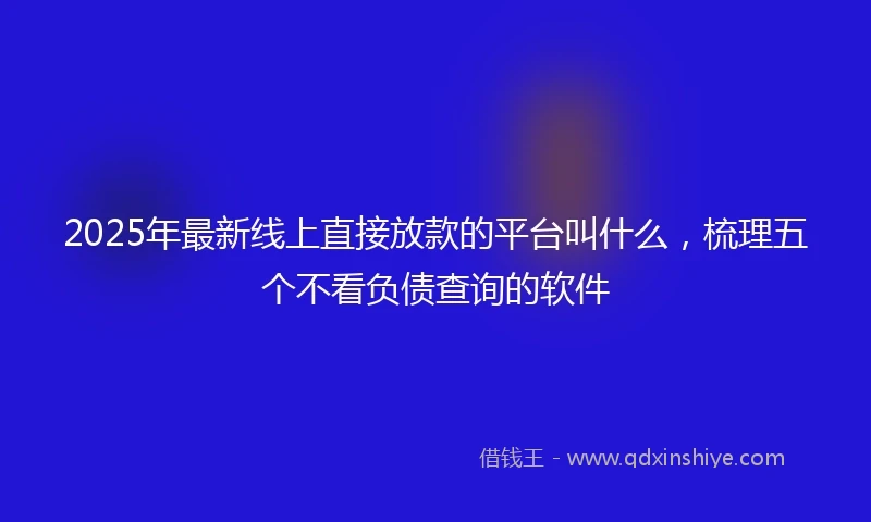 2025年最新线上直接放款的平台叫什么，梳理五个不看负债查询的软件
